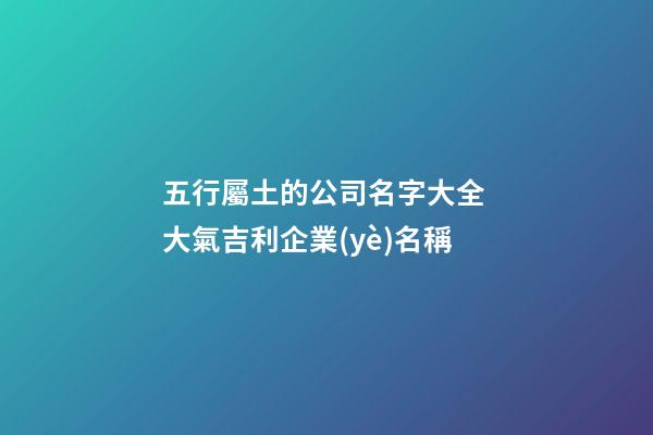 五行屬土的公司名字大全 大氣吉利企業(yè)名稱-第1張-公司起名-玄機派